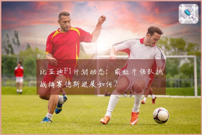 比亚迪F1计划动态:前红牛领队挑战梅赛德斯进展如何?