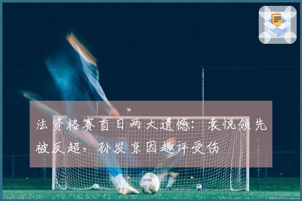 法资格赛首日两大遗憾:袁悦领先被反超,孙发京因趣评受伤