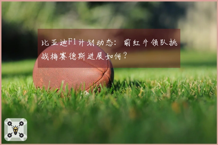 比亚迪F1计划动态：前红牛领队挑战梅赛德斯进展如何？